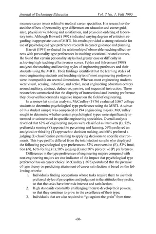 Journal of Technology Education Vol. 7 No. 1, Fall 1995
-60-
measure career issues related to medical career specialties. His research evalu-
ated the effects of personality type differences on education and career guid-
ance, physician well-being and satisfaction, and physician ordering of labora-
tory tests. Although Howard (1992) indicated varying degrees of criticism re-
garding inappropriate uses of MBTI, his results provided a strong rationale for
use of psychological type preference research in career guidance and planning.
Barrett (1991) evaluated the relationship of observable teaching effective-
ness with personality type preferences in teaching vocational-related courses.
He found that certain personality styles had greater ease or difficulty in
achieving high teaching effectiveness scores. Felder and Silverman (1988)
analyzed the teaching and learning styles of engineering professors and their
students using the MBTI. Their findings identified that the learning styles of
most engineering students and teaching styles of most engineering professors
were incompatible on several dimensions. Whereas most engineering students
were visual, sensing, inductive, and active, most engineering education centers
around auditory, abstract, deductive, passive, and sequential instruction. These
researchers summarized that the disparity of instructional and learning preference
they observed had created a negative impact on the field of engineering.
In a somewhat similar analysis, McCaulley (1976) evaluated 3,867 college
students to determine psychological type preference using the MBTI. A subset
of this student sample was comprised of 194 engineering majors. McCaulley
sought to determine whether certain psychological types were significantly in-
terested or uninterested in specific engineering specialties. Overall analysis
revealed that 62% of engineering majors were classified as introverts (I), 52%
preferred a sensing (S) approach to perceiving and learning, 59% preferred an
analytical or thinking (T) approach to decision making, and 60% preferred a
judging (J) classification pertaining to applying decisions to specific environ-
ments. This type profile differed from the total student sample who displayed
the following psychological type preferences: 52% extroversion (E), 53% intui-
tion (N), 63% feeling (F), 50% judging (J) and 50% perceptive (P) preferences.
Differences in the type preferences of engineering majors compared with
non-engineering majors are one indicator of the impact that psychological type
preference has on career choice. McCaulley (1976) postulated that the premise
of type theory on predicting attainment of career satisfaction is based on the fol-
lowing criteria:
1. Individuals finding occupations whose tasks require them to use their
preferred styles of perception and judgment in the attitudes they prefer,
so that the tasks have intrinsic interest and satisfaction;
2. High standards constantly challenging them to develop their powers,
so that they continue to grow in the excellence of their type;
3. Individuals that are also required to “go against the grain” from time
 