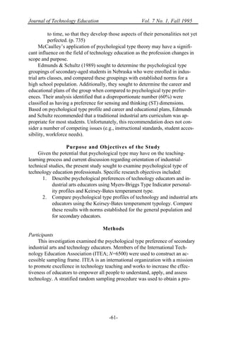 Journal of Technology Education Vol. 7 No. 1, Fall 1995
-61-
to time, so that they develop those aspects of their personalities not yet
perfected. (p. 735)
McCaulley’s application of psychological type theory may have a signifi-
cant influence on the field of technology education as the profession changes in
scope and purpose.
Edmunds & Schultz (1989) sought to determine the psychological type
groupings of secondary-aged students in Nebraska who were enrolled in indus-
trial arts classes, and compared these groupings with established norms for a
high school population. Additionally, they sought to determine the career and
educational plans of the group when compared to psychological type prefer-
ences. Their analysis identified that a disproportionate number (60%) were
classified as having a preference for sensing and thinking (ST) dimensions.
Based on psychological type profile and career and educational plans, Edmunds
and Schultz recommended that a traditional industrial arts curriculum was ap-
propriate for most students. Unfortunately, this recommendation does not con-
sider a number of competing issues (e.g., instructional standards, student acces-
sibility, workforce needs).
Purpose and Objectives of the Study
Given the potential that psychological type may have on the teaching-
learning process and current discussion regarding orientation of industrial-
technical studies, the present study sought to examine psychological type of
technology education professionals. Specific research objectives included:
1. Describe psychological preferences of technology educators and in-
dustrial arts educators using Myers-Briggs Type Indicator personal-
ity profiles and Keirsey-Bates temperament type.
2. Compare psychological type profiles of technology and industrial arts
educators using the Keirsey-Bates temperament typology. Compare
these results with norms established for the general population and
for secondary educators.
Methods
Participants
This investigation examined the psychological type preference of secondary
industrial arts and technology educators. Members of the International Tech-
nology Education Association (ITEA; N=6500) were used to construct an ac-
cessible sampling frame. ITEA is an international organization with a mission
to promote excellence in technology teaching and works to increase the effec-
tiveness of educators to empower all people to understand, apply, and assess
technology. A stratified random sampling procedure was used to obtain a pro-
 