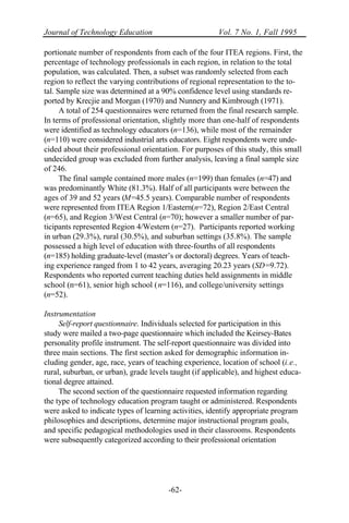 Journal of Technology Education Vol. 7 No. 1, Fall 1995
-62-
portionate number of respondents from each of the four ITEA regions. First, the
percentage of technology professionals in each region, in relation to the total
population, was calculated. Then, a subset was randomly selected from each
region to reflect the varying contributions of regional representation to the to-
tal. Sample size was determined at a 90% confidence level using standards re-
ported by Krecjie and Morgan (1970) and Nunnery and Kimbrough (1971).
A total of 254 questionnaires were returned from the final research sample.
In terms of professional orientation, slightly more than one-half of respondents
were identified as technology educators (n=136), while most of the remainder
(n=110) were considered industrial arts educators. Eight respondents were unde-
cided about their professional orientation. For purposes of this study, this small
undecided group was excluded from further analysis, leaving a final sample size
of 246.
The final sample contained more males (n=199) than females (n=47) and
was predominantly White (81.3%). Half of all participants were between the
ages of 39 and 52 years (M=45.5 years). Comparable number of respondents
were represented from ITEA Region 1/Eastern(n=72), Region 2/East Central
(n=65), and Region 3/West Central (n=70); however a smaller number of par-
ticipants represented Region 4/Western (n=27). Participants reported working
in urban (29.3%), rural (30.5%), and suburban settings (35.8%). The sample
possessed a high level of education with three-fourths of all respondents
(n=185) holding graduate-level (master’s or doctoral) degrees. Years of teach-
ing experience ranged from 1 to 42 years, averaging 20.23 years (SD=9.72).
Respondents who reported current teaching duties held assignments in middle
school (n=61), senior high school (n=116), and college/university settings
(n=52).
Instrumentation
Self-report questionnaire. Individuals selected for participation in this
study were mailed a two-page questionnaire which included the Keirsey-Bates
personality profile instrument. The self-report questionnaire was divided into
three main sections. The first section asked for demographic information in-
cluding gender, age, race, years of teaching experience, location of school (i.e.,
rural, suburban, or urban), grade levels taught (if applicable), and highest educa-
tional degree attained.
The second section of the questionnaire requested information regarding
the type of technology education program taught or administered. Respondents
were asked to indicate types of learning activities, identify appropriate program
philosophies and descriptions, determine major instructional program goals,
and specific pedagogical methodologies used in their classrooms. Respondents
were subsequently categorized according to their professional orientation
 
