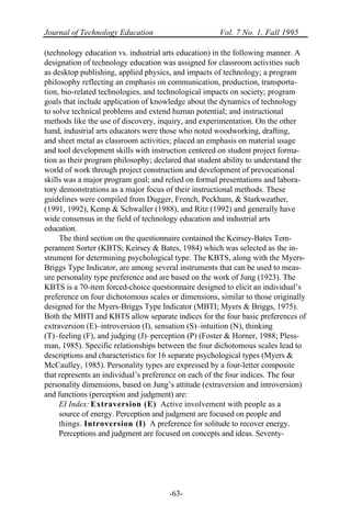 Journal of Technology Education Vol. 7 No. 1, Fall 1995
-63-
(technology education vs. industrial arts education) in the following manner. A
designation of technology education was assigned for classroom activities such
as desktop publishing, applied physics, and impacts of technology; a program
philosophy reflecting an emphasis on communication, production, transporta-
tion, bio-related technologies, and technological impacts on society; program
goals that include application of knowledge about the dynamics of technology
to solve technical problems and extend human potential; and instructional
methods like the use of discovery, inquiry, and experimentation. On the other
hand, industrial arts educators were those who noted woodworking, drafting,
and sheet metal as classroom activities; placed an emphasis on material usage
and tool development skills with instruction centered on student project forma-
tion as their program philosophy; declared that student ability to understand the
world of work through project construction and development of prevocational
skills was a major program goal; and relied on formal presentations and labora-
tory demonstrations as a major focus of their instructional methods. These
guidelines were compiled from Dugger, French, Peckham, & Starkweather,
(1991, 1992), Kemp & Schwaller (1988), and Ritz (1992) and generally have
wide consensus in the field of technology education and industrial arts
education.
The third section on the questionnaire contained the Keirsey-Bates Tem-
perament Sorter (KBTS; Keirsey & Bates, 1984) which was selected as the in-
strument for determining psychological type. The KBTS, along with the Myers-
Briggs Type Indicator, are among several instruments that can be used to meas-
ure personality type preference and are based on the work of Jung (1923). The
KBTS is a 70-item forced-choice questionnaire designed to elicit an individual’s
preference on four dichotomous scales or dimensions, similar to those originally
designed for the Myers-Briggs Type Indicator (MBTI; Myers & Briggs, 1975).
Both the MBTI and KBTS allow separate indices for the four basic preferences of
extraversion (E)–introversion (I), sensation (S)–intuition (N), thinking
(T)–feeling (F), and judging (J)–perception (P) (Foster & Horner, 1988; Pless-
man, 1985). Specific relationships between the four dichotomous scales lead to
descriptions and characteristics for 16 separate psychological types (Myers &
McCaulley, 1985). Personality types are expressed by a four-letter composite
that represents an individual’s preference on each of the four indices. The four
personality dimensions, based on Jung’s attitude (extraversion and introversion)
and functions (perception and judgment) are:
EI Index: Extraversion (E) Active involvement with people as a
source of energy. Perception and judgment are focused on people and
things. Introversion (I) A preference for solitude to recover energy.
Perceptions and judgment are focused on concepts and ideas. Seventy-
 