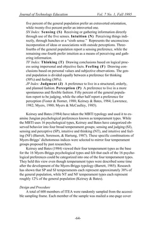 Journal of Technology Education Vol. 7 No. 1, Fall 1995
-64-
five percent of the general population prefer an extraverted orientation,
while twenty-five percent prefer an introverted one.
SN Index: Sensing (S) Receiving or gathering information directly
through use of the five senses. Intuition (N) Perceiving things indi-
rectly, through hunches or a “sixth sense.” Represents the unconscious
incorporation of ideas or associations with outside perceptions. Three-
fourths of the general population report a sensing preference, while the
remaining one-fourth prefer intuition as a means of perceiving and gath-
ering information.
TF Index: Thinking (T) Drawing conclusions based on logical proc-
ess using impersonal and objective facts. Feeling (F) Drawing con-
clusions based on personal values and subjective observations. The gen-
eral population is divided equally between a preference for thinking
(50%) and feeling (50%).
JP Index: Judgment (J) A preference to live in a structured, orderly,
and planned fashion. Perception (P) A preference to live in a more
spontaneous and flexible fashion. Fifty percent of the general popula-
tion report to be judging, while the other half report a preference for
perception (Foster & Horner, 1988; Keirsey & Bates, 1984; Lawrence,
1982; Myers, 1980; Myers & McCaulley, 1985).
Keirsey and Bates (1984) have taken the MBTI typology and used it to ex-
amine Jungian psychological preferences known as temperament types. While
the MBTI uses 16 psychological types, Keirsey and Bates have categorized ob-
served behavior into four broad temperament groups; sensing and judging (SJ),
sensing and perceptive (SP), intuitive and thinking (NT), and intuitive and feel-
ing (NF) (Barrett, Sorenson, & Hartung, 1987). These specific combinations of
Myers-Briggs’ dichotomous indices were selected to mirror four temperament
groups proposed by past researchers.
Keirsey and Bates (1984) viewed their four temperament types as the base
for the 16 Myers-Briggs psychological types and felt that each of the 16 psycho-
logical preferences could be categorized into one of the four temperament types.
They held this view even though temperament types were described some time
after the development of the Myers-Briggs typology (Barrett, 1985). Research
has shown that SP and SJ temperaments each represent approximately 38% of
the general population, while NT and NF temperament types each represent
roughly 12% of the general population (Keirsey & Bates).
Design and Procedure
A total of 600 members of ITEA were randomly sampled from the accessi-
ble sampling frame. Each member of the sample was mailed a one-page cover
 