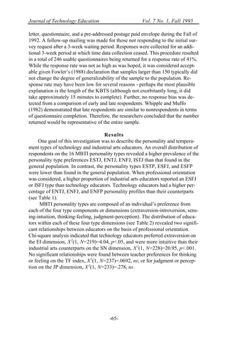 Journal of Technology Education Vol. 7 No. 1, Fall 1995
-65-
letter, questionnaire, and a pre-addressed postage paid envelope during the Fall of
1992. A follow-up mailing was made for those not responding to the initial sur-
vey request after a 3-week waiting period. Responses were collected for an addi-
tional 3-week period at which time data collection ceased. This procedure resulted
in a total of 246 usable questionnaires being returned for a response rate of 41%.
While the response rate was not as high as was hoped, it was considered accept-
able given Fowler’s (1988) declaration that samples larger than 150 typically did
not change the degree of generalizability of the sample to the population. Re-
sponse rate may have been low for several reasons - perhaps the most plausible
explanation is the length of the KBTS (although not exorbitantly long, it did
take approximately 15 minutes to complete). Further, no response bias was de-
tected from a comparison of early and late respondents. Whipple and Muffo
(1982) demonstrated that late respondents are similar to nonrespondents in terms
of questionnaire completion. Therefore, the researchers concluded that the number
returned would be representative of the entire sample.
Results
One goal of this investigation was to describe the personality and tempera-
ment types of technology and industrial arts educators. An overall distribution of
respondents on the 16 MBTI personality types revealed a higher prevalence of the
personality type preferences ESTJ, ENTJ, ENFJ, ISTJ than that found in the
general population. In contrast, the personality types ESTP, ESFJ, and ESFP
were lower than found in the general population. When professional orientation
was considered, a higher proportion of industrial arts educators reported an ESFJ
or ISFJ type than technology educators. Technology educators had a higher per-
centage of ENTJ, ENFJ, and ENFP personality profiles than their counterparts
(see Table 1).
MBTI personality types are composed of an individual’s preference from
each of the four type components or dimensions (extraversion-introversion, sens-
ing-intuition, thinking-feeling, judgment-perception). The distribution of educa-
tors within each of these four type dimensions (see Table 2) revealed two signifi-
cant relationships between educators on the basis of professional orientation.
Chi-square analysis indicated that technology educators preferred extraversion on
the EI dimension, X2
(1, N=219)=4.04, p<.05, and were more intuitive than their
industrial arts counterparts on the SN dimension, X2
(1, N=228)=20.95, p<.001.
No significant relationships were found between teacher preferences for thinking
or feeling on the TF index, X2
(1, N=237)=.0692, ns; or for judgment or percep-
tion on the JP dimension, X2
(1, N=233)=.278, ns.
 