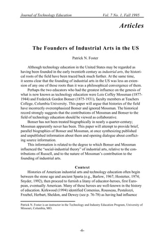 Journal of Technology Education Vol. 7 No. 1, Fall 1995
-6-
Articles
The Founders of Industrial Arts in the US
Patrick N. Foster
Although technology education in the United States may be regarded as
having been founded in the early twentieth century as industrial arts, the histori-
cal roots of the field have been traced back much further. At the same time,
it seems clear that the founding of industrial arts in the US was less an exten-
sion of any one of those roots than it was a philosophical convergence of them.
Perhaps the two educators who had the greatest influence on the genesis of
what is now known as technology education were Lois Coffey Mossman (1877-
1944) and Frederick Gordon Bonser (1875-1931), faculty members at Teachers
College, Columbia University. This paper will argue that histories of the field
have incorrectly overemphasized Bonser and ignored Mossman. The historical
record strongly suggests that the contributions of Mossman and Bonser to the
field of technology education should be viewed as collaborative.
Bonser has not been treated biographically in nearly a quarter-century;
Mossman apparently never has been. This paper will attempt to provide brief,
parallel biographies of Bonser and Mossman, at once synthesizing published
and unpublished information about them and opening dialogue about conflict-
ing source information.
This information is related to the degree to which Bonser and Mossman
influenced the “social-industrial theory” of industrial arts, relative to the con-
tributions of Russell, and to the nature of Mossman’s contribution to the
founding of industrial arts.
Context
Histories of American industrial arts and technology education often begin
between the stone age and ancient Sparta (e.g., Barlow, 1967; Hostetter, 1974;
Snyder, 1992), then proceed to furnish a litany of educator-heroes, first Euro-
pean, eventually American. Many of these heroes are well-known in the history
of education. Kirkwood (1994) identified Comenius, Rousseau, Pestalozzi,
Froebel, Herbart, Sheldon, and Dewey (see p. 76-78) as having had influence
Patrick N. Foster is an instructor in the Technology and Industry Education Program, University of
Missouri, Columbia, MO.
 