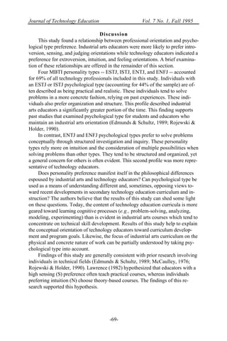 Journal of Technology Education Vol. 7 No. 1, Fall 1995
-69-
Discussion
This study found a relationship between professional orientation and psycho-
logical type preference. Industrial arts educators were more likely to prefer intro-
version, sensing, and judging orientations while technology educators indicated a
preference for extroversion, intuition, and feeling orientations. A brief examina-
tion of these relationships are offered in the remainder of this section.
Four MBTI personality types -- ESTJ, ISTJ, ENTJ, and ENFJ -- accounted
for 69% of all technology professionals included in this study. Individuals with
an ESTJ or ISTJ psychological type (accounting for 44% of the sample) are of-
ten described as being practical and realistic. These individuals tend to solve
problems in a more concrete fashion, relying on past experiences. These indi-
viduals also prefer organization and structure. This profile described industrial
arts educators a significantly greater portion of the time. This finding supports
past studies that examined psychological type for students and educators who
maintain an industrial arts orientation (Edmunds & Schultz, 1989; Rojewski &
Holder, 1990).
In contrast, ENTJ and ENFJ psychological types prefer to solve problems
conceptually through structured investigation and inquiry. These personality
types rely more on intuition and the consideration of multiple possibilities when
solving problems than other types. They tend to be structured and organized, yet
a general concern for others is often evident. This second profile was more repre-
sentative of technology educators.
Does personality preference manifest itself in the philosophical differences
espoused by industrial arts and technology educators? Can psychological type be
used as a means of understanding different and, sometimes, opposing views to-
ward recent developments in secondary technology education curriculum and in-
struction? The authors believe that the results of this study can shed some light
on these questions. Today, the content of technology education curricula is more
geared toward learning cognitive processes (e.g., problem-solving, analyzing,
modeling, experimenting) than is evident in industrial arts courses which tend to
concentrate on technical skill development. Results of this study help to explain
the conceptual orientation of technology educators toward curriculum develop-
ment and program goals. Likewise, the focus of industrial arts curriculum on the
physical and concrete nature of work can be partially understood by taking psy-
chological type into account.
Findings of this study are generally consistent with prior research involving
individuals in technical fields (Edmunds & Schultz, 1989; McCaulley, 1976;
Rojewski & Holder, 1990). Lawrence (1982) hypothesized that educators with a
high sensing (S) preference often teach practical courses, whereas individuals
preferring intuition (N) choose theory-based courses. The findings of this re-
search supported this hypothesis.
 