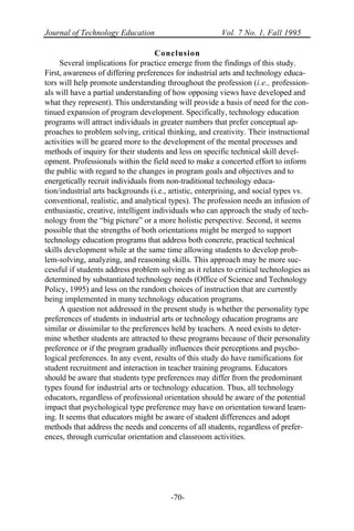 Journal of Technology Education Vol. 7 No. 1, Fall 1995
-70-
Conclusion
Several implications for practice emerge from the findings of this study.
First, awareness of differing preferences for industrial arts and technology educa-
tors will help promote understanding throughout the profession (i.e., profession-
als will have a partial understanding of how opposing views have developed and
what they represent). This understanding will provide a basis of need for the con-
tinued expansion of program development. Specifically, technology education
programs will attract individuals in greater numbers that prefer conceptual ap-
proaches to problem solving, critical thinking, and creativity. Their instructional
activities will be geared more to the development of the mental processes and
methods of inquiry for their students and less on specific technical skill devel-
opment. Professionals within the field need to make a concerted effort to inform
the public with regard to the changes in program goals and objectives and to
energetically recruit individuals from non-traditional technology educa-
tion/industrial arts backgrounds (i.e., artistic, enterprising, and social types vs.
conventional, realistic, and analytical types). The profession needs an infusion of
enthusiastic, creative, intelligent individuals who can approach the study of tech-
nology from the “big picture” or a more holistic perspective. Second, it seems
possible that the strengths of both orientations might be merged to support
technology education programs that address both concrete, practical technical
skills development while at the same time allowing students to develop prob-
lem-solving, analyzing, and reasoning skills. This approach may be more suc-
cessful if students address problem solving as it relates to critical technologies as
determined by substantiated technology needs (Office of Science and Technology
Policy, 1995) and less on the random choices of instruction that are currently
being implemented in many technology education programs.
A question not addressed in the present study is whether the personality type
preferences of students in industrial arts or technology education programs are
similar or dissimilar to the preferences held by teachers. A need exists to deter-
mine whether students are attracted to these programs because of their personality
preference or if the program gradually influences their perceptions and psycho-
logical preferences. In any event, results of this study do have ramifications for
student recruitment and interaction in teacher training programs. Educators
should be aware that students type preferences may differ from the predominant
types found for industrial arts or technology education. Thus, all technology
educators, regardless of professional orientation should be aware of the potential
impact that psychological type preference may have on orientation toward learn-
ing. It seems that educators might be aware of student differences and adopt
methods that address the needs and concerns of all students, regardless of prefer-
ences, through curricular orientation and classroom activities.
 