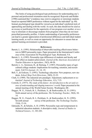 Journal of Technology Education Vol. 7 No. 1, Fall 1995
-71-
The limits of using psychological type preferences for understanding one’s
personal and professional orientation must be recognized. Rojewski and Holder
(1990) cautioned that “a tendency may exist to categorize or stereotype students
based on reported MBTI preferences without regard for the individual” (p. 89).
Instead, psychological type should be viewed as an individual’s preferred style of
approaching and dealing with the world. As such, this data should not be used as
an excuse or justification for the superiority of one program over another, or as a
way to eliminate or discourage students from programs when they do not meet
prescribed personality profiles. A better understanding of personality preferences
can lead to a greater appreciation of professional differences and individual student
learning needs, as well as create an opportunity for educators to ensure that an
optimal learning environment is provided.
References
Barrett, L. A. (1991). Relationship of observable teaching effectiveness behav-
iors to MBTI personality types. Paper presented at the International Confer-
ence of the Association for Psychological Type. Richmond, VA.
Barrett, L. A. (1985). Personality type differences of students and faculty and
their effect on student achievement. Journal of the American Association of
Teacher Educators in Agriculture, 26(3), 48-56.
Barrett, L. A., Sorenson, R., & Hartung, T. (1987). Personality types of agri-
cultural college students: Implications for teaching, retention, and recruit-
ment. NACTA Journal, 31, 14- 19.
Bell, T., & Erekson, T. (1991). Technology education: New purposes, new stu-
dents. School Shop Tech Directions, 50(9), 21-22.
Clark, S. (1989). The industrial arts paradigm: Adjustment, replacement or ex-
tinction? Journal of Technology Education, 1(1), 7-21.
Cornish, E. (1977). The study of the future: An introduction to the art and sci-
ence of understanding and shaping tomorrow’s world. Paper presented at the
annual meeting of the World Future Society. Washington, DC.
Dugger, W. E., French, B. J., Peckham, S., & Starkweather, K. N. (1991).
Sixth annual survey of the profession. The Technology Teacher, 50(4), 10-
14.
Dugger, W. E., French, B. J., Peckham, S., & Starkweather, K. N. (1992).
Seventh annual survey of the profession. The Technology Teacher,
51(4), 13-16.
Edmunds, N., & Schultz, A. H. (1989). Personality type and temperament in
industrial education students: A descriptive study. Journal of Studies in
Technical Careers, 11, 183-201.
 
