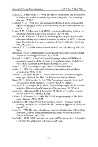 Journal of Technology Education Vol. 7 No. 1, Fall 1995
-72-
Elias, J. A., & Stewart, B. R. (1991). The effects of similarity and dissimilarity
of student and teacher personality type on student grades. The Marketing
Educator, 17, 42-51.
Fairhurst, A. M. (1990). Cars and temperament theory, lifetime skills and the
rapidly changing job market. Career Planning and Adult Development Jour-
nal, 6(1), 18-22.
Felder, R. M., & Silverman, L. K. (1988). Learning and teaching styles in en-
gineering education. Engineering Education, 78, 674-681.
Foster, R. M., & Horner, J. T. (1988). National profile of agricultural teacher
educators and state supervisors of vocational agriculture by MBTI preference
type. Journal of the American Association of Teacher Educators in Agricul-
ture, 29(3), 20-27.
Fowler, F. J., Jr. (1988). Survey research methods (rev. ed.). Beverly Hills, CA:
Sage.
Hansen, R. (1993). A technological teacher education program planning model.
Journal of Technology Education, 5(1), 21-28.
Howard, D. H. (1992). Use of the Myers-Briggs type indicator (MBTI) with
physicians: A review of the literature. (Doctoral dissertation: Biola Univer-
sity). ERIC Document, Reproduction Service No. ED 344150
Jung, C. (1923). Psychological types. New York: Harcourt Brace.
Justice, J. (1986). Use realism and moderation in redefining industrial arts.
School Shop, 46(4), 37-40.
Keirsey, D., & Bates, M. (1978). Please understand me: Character & tempera-
ment types (4th ed.). Del Mar, CA: Prometheus Nemesis Books.
Kemp, W. H., & Schwaller, A. E. (1988). Instructional strategies for technol-
ogy education. (37th Yearbook) Mission Hills, CA: Glencoe.
Krecjie, R. V., & Morgan, D. W. (1970). Determining sample size for research
activities. Educational and Psychological Measurement, 30, 607-610.
Lamberth, J., Rappaport, H., & Rappaport, M. (1978). Personality: An intro-
duction. New York: Alfred A. Knopf.
LaPorte, J., & Sanders, M. (1993). The T/S/M integration project. The Tech-
nology Teacher, 52(6), 17-22.
Lawrence, G. D. (1982). People types and tiger stripes: A practical guide to
learning styles (2nd ed.). Gainesville, FL: Center for Application of Psycho-
logical Type.
Lewis, T. (1992). The nature of technology and the subject matter of technology
education–A survey of industrial teacher educators. Journal of Industrial
Teacher Education, 30(1), 5-30.
McCaulley, M. H. (1980). Introduction to the MBTI for researchers. Gainesville,
FL: Center for Application of Psychological Type.
 