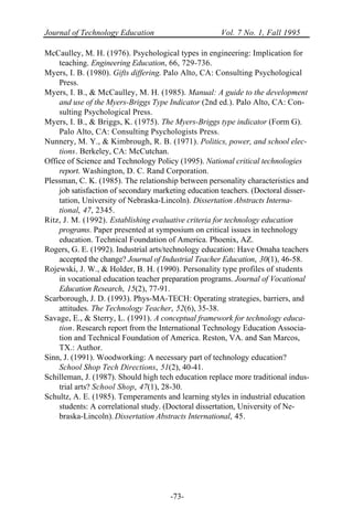 Journal of Technology Education Vol. 7 No. 1, Fall 1995
-73-
McCaulley, M. H. (1976). Psychological types in engineering: Implication for
teaching. Engineering Education, 66, 729-736.
Myers, I. B. (1980). Gifts differing. Palo Alto, CA: Consulting Psychological
Press.
Myers, I. B., & McCaulley, M. H. (1985). Manual: A guide to the development
and use of the Myers-Briggs Type Indicator (2nd ed.). Palo Alto, CA: Con-
sulting Psychological Press.
Myers, I. B., & Briggs, K. (1975). The Myers-Briggs type indicator (Form G).
Palo Alto, CA: Consulting Psychologists Press.
Nunnery, M. Y., & Kimbrough, R. B. (1971). Politics, power, and school elec-
tions. Berkeley, CA: McCutchan.
Office of Science and Technology Policy (1995). National critical technologies
report. Washington, D. C. Rand Corporation.
Plessman, C. K. (1985). The relationship between personality characteristics and
job satisfaction of secondary marketing education teachers. (Doctoral disser-
tation, University of Nebraska-Lincoln). Dissertation Abstracts Interna-
tional, 47, 2345.
Ritz, J. M. (1992). Establishing evaluative criteria for technology education
programs. Paper presented at symposium on critical issues in technology
education. Technical Foundation of America. Phoenix, AZ.
Rogers, G. E. (1992). Industrial arts/technology education: Have Omaha teachers
accepted the change? Journal of Industrial Teacher Education, 30(1), 46-58.
Rojewski, J. W., & Holder, B. H. (1990). Personality type profiles of students
in vocational education teacher preparation programs. Journal of Vocational
Education Research, 15(2), 77-91.
Scarborough, J. D. (1993). Phys-MA-TECH: Operating strategies, barriers, and
attitudes. The Technology Teacher, 52(6), 35-38.
Savage, E., & Sterry, L. (1991). A conceptual framework for technology educa-
tion. Research report from the International Technology Education Associa-
tion and Technical Foundation of America. Reston, VA. and San Marcos,
TX.: Author.
Sinn, J. (1991). Woodworking: A necessary part of technology education?
School Shop Tech Directions, 51(2), 40-41.
Schilleman, J. (1987). Should high tech education replace more traditional indus-
trial arts? School Shop, 47(1), 28-30.
Schultz, A. E. (1985). Temperaments and learning styles in industrial education
students: A correlational study. (Doctoral dissertation, University of Ne-
braska-Lincoln). Dissertation Abstracts International, 45.
 