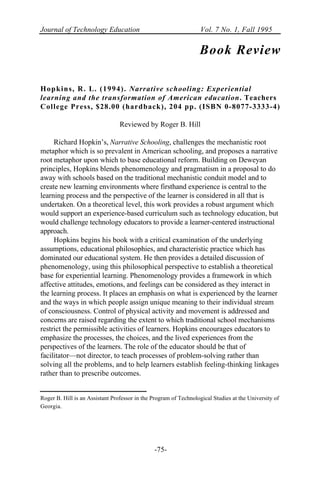 Journal of Technology Education Vol. 7 No. 1, Fall 1995
-75-
Book Review
Hopkins, R. L. (1994). Narrative schooling: Experiential
learning and the transformation of American education. Teachers
College Press, $28.00 (hardback), 204 pp. (ISBN 0-8077-3333-4)
Reviewed by Roger B. Hill
Richard Hopkin’s, Narrative Schooling, challenges the mechanistic root
metaphor which is so prevalent in American schooling, and proposes a narrative
root metaphor upon which to base educational reform. Building on Deweyan
principles, Hopkins blends phenomenology and pragmatism in a proposal to do
away with schools based on the traditional mechanistic conduit model and to
create new learning environments where firsthand experience is central to the
learning process and the perspective of the learner is considered in all that is
undertaken. On a theoretical level, this work provides a robust argument which
would support an experience-based curriculum such as technology education, but
would challenge technology educators to provide a learner-centered instructional
approach.
Hopkins begins his book with a critical examination of the underlying
assumptions, educational philosophies, and characteristic practice which has
dominated our educational system. He then provides a detailed discussion of
phenomenology, using this philosophical perspective to establish a theoretical
base for experiential learning. Phenomenology provides a framework in which
affective attitudes, emotions, and feelings can be considered as they interact in
the learning process. It places an emphasis on what is experienced by the learner
and the ways in which people assign unique meaning to their individual stream
of consciousness. Control of physical activity and movement is addressed and
concerns are raised regarding the extent to which traditional school mechanisms
restrict the permissible activities of learners. Hopkins encourages educators to
emphasize the processes, the choices, and the lived experiences from the
perspectives of the learners. The role of the educator should be that of
facilitator—not director, to teach processes of problem-solving rather than
solving all the problems, and to help learners establish feeling-thinking linkages
rather than to prescribe outcomes.
Roger B. Hill is an Assistant Professor in the Program of Technological Studies at the University of
Georgia.
 