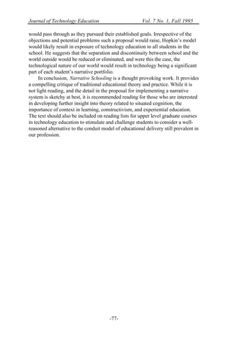 Journal of Technology Education Vol. 7 No. 1, Fall 1995
-77-
would pass through as they pursued their established goals. Irrespective of the
objections and potential problems such a proposal would raise, Hopkin’s model
would likely result in exposure of technology education to all students in the
school. He suggests that the separation and discontinuity between school and the
world outside would be reduced or eliminated, and were this the case, the
technological nature of our world would result in technology being a significant
part of each student’s narrative portfolio.
In conclusion, Narrative Schooling is a thought provoking work. It provides
a compelling critique of traditional educational theory and practice. While it is
not light reading, and the detail in the proposal for implementing a narrative
system is sketchy at best, it is recommended reading for those who are interested
in developing further insight into theory related to situated cognition, the
importance of context in learning, constructivism, and experiential education.
The text should also be included on reading lists for upper level graduate courses
in technology education to stimulate and challenge students to consider a well-
reasoned alternative to the conduit model of educational delivery still prevalent in
our profession.
 