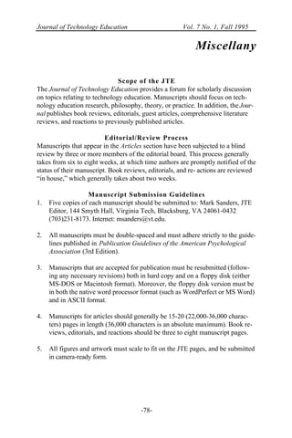 Journal of Technology Education Vol. 7 No. 1, Fall 1995
-78-
Miscellany
Scope of the JTE
The Journal of Technology Education provides a forum for scholarly discussion
on topics relating to technology education. Manuscripts should focus on tech-
nology education research, philosophy, theory, or practice. In addition, the Jour-
nal publishes book reviews, editorials, guest articles, comprehensive literature
reviews, and reactions to previously published articles.
Editorial/Review Process
Manuscripts that appear in the Articles section have been subjected to a blind
review by three or more members of the editorial board. This process generally
takes from six to eight weeks, at which time authors are promptly notified of the
status of their manuscript. Book reviews, editorials, and re- actions are reviewed
“in house,” which generally takes about two weeks.
Manuscript Submission Guidelines
1. Five copies of each manuscript should be submitted to: Mark Sanders, JTE
Editor, 144 Smyth Hall, Virginia Tech, Blacksburg, VA 24061-0432
(703)231-8173. Internet: msanders@vt.edu.
2. All manuscripts must be double-spaced and must adhere strictly to the guide-
lines published in Publication Guidelines of the American Psychological
Association (3rd Edition).
3. Manuscripts that are accepted for publication must be resubmitted (follow-
ing any necessary revisions) both in hard copy and on a floppy disk (either
MS-DOS or Macintosh format). Moreover, the floppy disk version must be
in both the native word processor format (such as WordPerfect or MS Word)
and in ASCII format.
4. Manuscripts for articles should generally be 15-20 (22,000-36,000 charac-
ters) pages in length (36,000 characters is an absolute maximum). Book re-
views, editorials, and reactions should be three to eight manuscript pages.
5. All figures and artwork must scale to fit on the JTE pages, and be submitted
in camera-ready form.
 