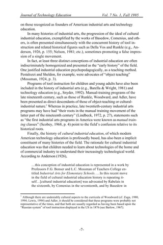 Journal of Technology Education Vol. 7 No. 1, Fall 1995
-7-
on those recognized as founders of American industrial arts and technology
education.
In many histories of industrial arts, the progression of the ideal of cultural
industrial education, exemplified by the works of Basedow, Comenius, and oth-
ers, is often presented simultaneously with the concurrent history of tool in-
struction and related historical figures such as Della Vos and Runkle (e.g., An-
derson, 1926, p. 155; Nelson, 1981; etc.), sometimes promoting a false impres-
sion of a single movement.
In fact, at least three distinct conceptions of industrial education are often
indiscriminately homogenized and presented as the “early history” of the field.
One justified industrial education psychopedagogically, as a teaching method.
Pestalozzi and Sheldon, for example, were advocates of “object teaching”
(Mossman, 1924, p. 3).
Programs of tool instruction for children and young adults have also been
included in the history of industrial arts (e.g., Barella & Wright, 1981) and
technology education (e.g., Snyder, 1992). Manual-training programs of the
late nineteenth century, such as those of Runkle, Woodward, and Adler, have
been presented as direct descendants of those of object-teaching or cultural-
industrial nature.1
Whereas in practice, late twentieth-century industrial arts
programs may have had “their roots in the manual training movement of the
latter part of the nineteenth century” (Lindbeck, 1972, p. 27), statements such
as “the first industrial arts programs in America were known as manual train-
ing classes” (Scobey, 1968, p. 4) point to the field’s confusion relative to its
historical roots.
Finally, the history of cultural industrial education, of which modern
American technology education is professedly based, has also been a implicit
constituent of many histories of the field. The rationale for cultural industrial
education was that children needed to learn about technologies of the home and
of commercial industry to understand their increasingly technological world.
According to Anderson (1926),
…this conception of industrial education is represented in a work by
Professors F.G. Bonser and L.C. Mossman of Teachers College en-
titled Industrial Arts for Elementary Schools. …In this recent move
in the field of cultural industrial education history is repeating it-
self…[cultural industrial education] was advocated by Rabelais in
the sixteenth, by Comenius in the seventeenth, and by Basedow in
1
Although there are undeniably cultural aspects to the curricula of Woodward (cf. Zuga, 1980,
1994; Lewis, 1994) and Adler, it should be considered that these programs were probably not
representative of the times, and that both are usually regarded as having been based upon the
“Russian system” of tool instruction displayed in the US in 1876 (see Barlow, 1967).
 