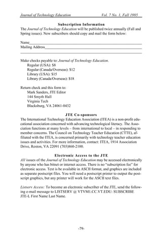 Journal of Technology Education Vol. 7 No. 1, Fall 1995
-79-
Subscription Information
The Journal of Technology Education will be published twice annually (Fall and
Spring issues). New subscribers should copy and mail the form below:
Name
Mailing Address
Make checks payable to: Journal of Technology Education.
Regular (USA): $8
Regular (Canada/Overseas): $12
Library (USA): $15
Library (Canada/Overseas): $18
Return check and this form to:
Mark Sanders, JTE Editor
144 Smyth Hall
Virginia Tech
Blacksburg, VA 24061-0432
JTE Co-sponsors
The International Technology Education Association (ITEA) is a non-profit edu-
cational association concerned with advancing technological literacy. The Asso-
ciation functions at many levels – from international to local – in responding to
member concerns. The Council on Technology Teacher Education (CTTE), af-
filiated with the ITEA, is concerned primarily with technology teacher education
issues and activities. For more information, contact: ITEA, 1914 Association
Drive, Reston, VA 22091 (703)860-2100.
Electronic Access to the JTE
All issues of the Journal of Technology Education may be accessed electronically
by anyone who has bitnet or internet access. There is no “subscription fee” for
electronic access. Text is be available in ASCII format, and graphics are included
as separate postscript files. You will need a postscript printer to output the post-
script graphics, but any printer will work for the ASCII text files.
Listserv Access: To become an electronic subscriber of the JTE, send the follow-
ing e-mail message to LISTSERV @ VTVM1.CC.VT.EDU: SUBSCRIBE
JTE-L First Name Last Name.
 
