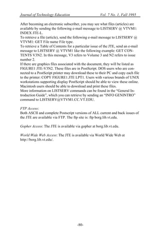 Journal of Technology Education Vol. 7 No. 1, Fall 1995
-80-
After becoming an electronic subscriber, you may see what files (articles) are
available by sending the following e-mail message to LISTSERV @ VTVM1:
INDEX JTE-L.
To retrieve a file (article), send the following e-mail message to LISTSERV @
VTVM1: GET File name File type.
To retrieve a Table of Contents for a particular issue of the JTE, send an e-mail
message to LISTSERV @ VTVM1 like the following example: GET CON-
TENTS V3N2. In this message, V3 refers to Volume 3 and N2 refers to issue
number 2.
If there are graphics files associated with the document, they will be listed as
FIGURE1 JTE-V3N2. These files are in PostScript. DOS users who are con-
nected to a PostScript printer may download these to their PC and copy each file
to the printer: COPY FIGURE1.JTE LPT1. Users with various brands of UNIX
workstations supporting display PostScript should be able to view these online.
Macintosh users should be able to download and print these files.
More information on LISTSERV commands can be found in the “General In-
troduction Guide”, which you can retrieve by sending an “INFO GENINTRO”
command to LISTSERV@VTVM1.CC.VT.EDU.
FTP Access:
Both ASCII and complete Postscript versions of ALL current and back issues of
the JTE are available via FTP. The ftp site is: ftp borg.lib.vt.edu.
Gopher Access: The JTE is available via gopher at borg.lib.vt.edu.
World Wide Web Access: The JTE is available via World Wide Web at
http://borg.lib.vt.edu/.
 