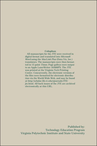 Published by:
Technology Education Program
Virginia Polytechnic Institute and State University
Colophon
All manuscripts for the JTE were received in
digital format and translated into Microsoft
Word using the MacLink Plus (Data Viz, Inc.)
translators. The manuscripts were then format-
ted in 12 point Times. Page galleys were output
to an Apple LaserWriter 16/600PS. The JTE
was printed at the Virginia Tech Printing
Center. Concurrently, the electronic versions of
the files were formatted for electronic distribu-
tion via the World Wide Web, and may be found
at http://scholar.lib.vt.edu/ejournals/JTE/
jte.html. All back issues of the JTE are archived
electronically at this URL.
 