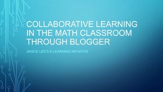 COLLABORATIVE LEARNING
IN THE MATH CLASSROOM
THROUGH BLOGGER
JANICE LEE’S E-LEARNING INITIATIVE
 