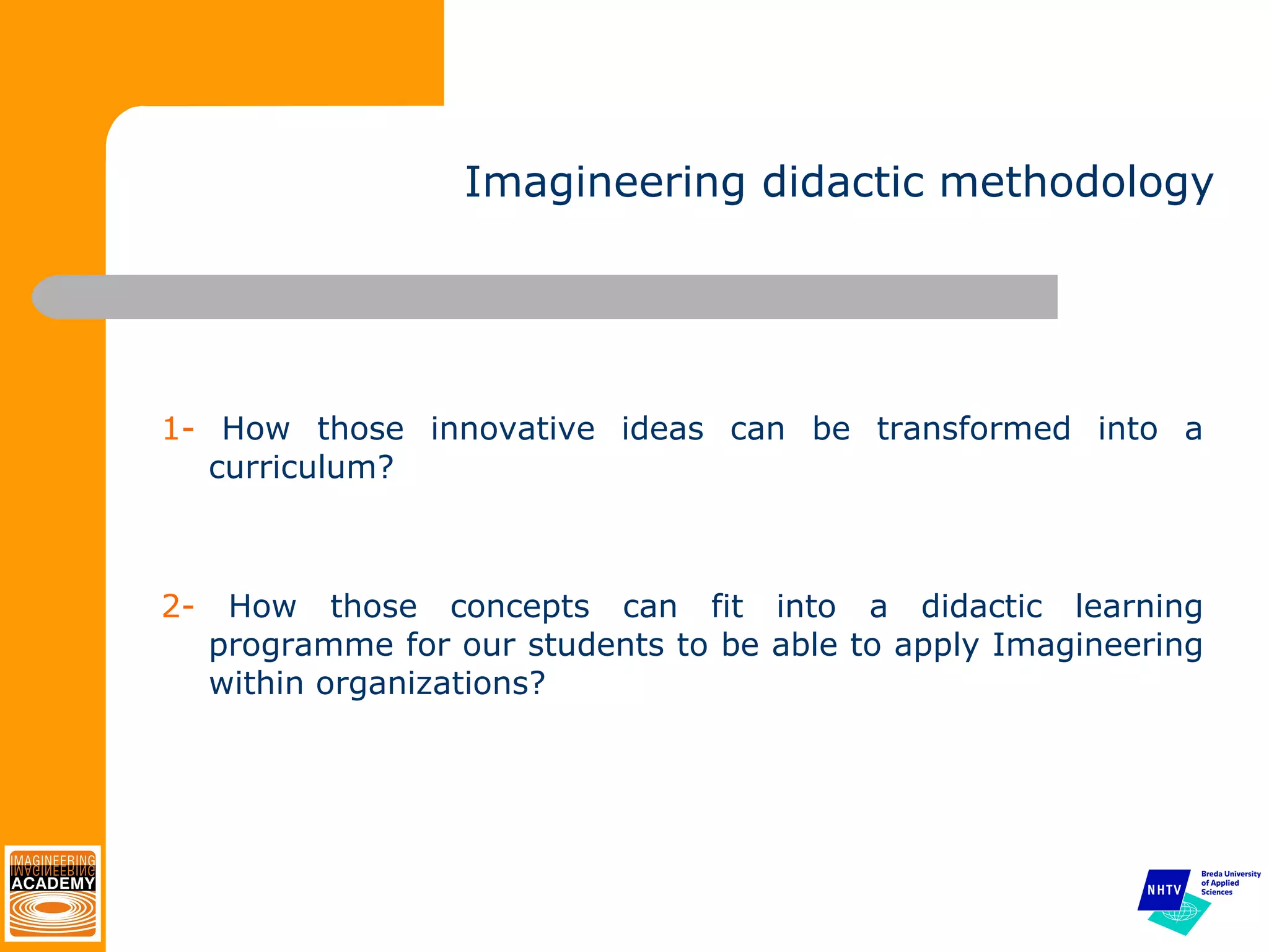 Imagineering didactic methodology 1-  How those innovative ideas can be transformed into a curriculum? 2-  How those concepts can fit into a didactic learning programme for our students to be able to apply Imagineering within organizations? 
