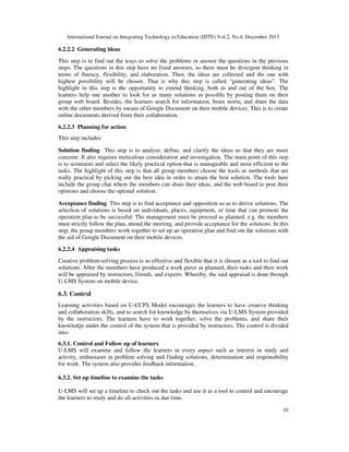 International Journal on Integrating Technology in Education (IJITE) Vol.2, No.4, December 2013

6.2.2.2 Generating ideas
This step is to find out the ways to solve the problems or answer the questions in the previous
steps. The questions in this step have no fixed answers, so there must be divergent thinking in
terms of fluency, flexibility, and elaboration. Then, the ideas are collected and the one with
highest possibility will be chosen. That is why this step is called “generating ideas”. The
highlight in this step is the opportunity to extend thinking, both in and out of the box. The
learners help one another to look for as many solutions as possible by posting them on their
group web board. Besides, the learners search for information, brain storm, and share the data
with the other members by means of Google Document on their mobile devices. This is to create
online documents derived from their collaboration.
6.2.2.3 Planning for action
This step includes:
Solution finding This step is to analyze, define, and clarify the ideas so that they are more
concrete. It also requires meticulous consideration and investigation. The main point of this step
is to scrutinize and select the likely practical option that is manageable and most efficient to the
tasks. The highlight of this step is that all group members choose the tools or methods that are
really practical by picking out the best idea in order to attain the best solution. The tools here
include the group chat where the members can share their ideas, and the web board to post their
opinions and choose the optimal solution.
Acceptance finding This step is to find acceptance and opposition so as to derive solutions. The
selection of solutions is based on individuals, places, equipment, or time that can promote the
operation plan to be successful. The management must be proceed as planned; e.g. the members
must strictly follow the plan, attend the meeting, and provide acceptance for the solutions. In this
step, the group members work together to set up an operation plan and find out the solutions with
the aid of Google Document on their mobile devices.
6.2.2.4 Appraising tasks
Creative problem-solving process is so effective and flexible that it is chosen as a tool to find out
solutions. After the members have produced a work piece as planned, their tasks and their work
will be appraised by instructors, friends, and experts. Whereby, the said appraisal is done through
U-LMS System on mobile device.

6.3. Control
Learning activities based on U-CCPS Model encourages the learners to have creative thinking
and collaboration skills, and to search for knowledge by themselves via U-LMS System provided
by the instructors. The learners have to work together, solve the problems, and share their
knowledge under the control of the system that is provided by instructors. The control is divided
into:
6.3.1. Control and Follow up of learners
U-LMS will examine and follow the learners in every aspect such as interest in study and
activity, enthusiasm in problem solving and finding solutions, determination and responsibility
for work. The system also provides feedback information.
6.3.2. Set up timeline to examine the tasks
U-LMS will set up a timeline to check out the tasks and use it as a tool to control and encourage
the learners to study and do all activities in due time.
10

 
