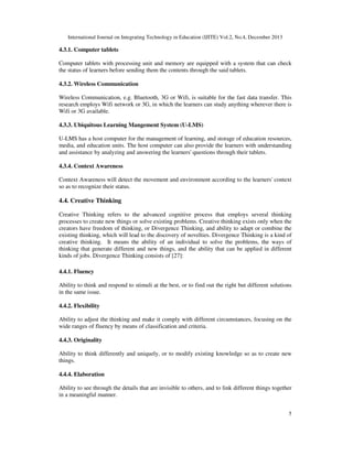 International Journal on Integrating Technology in Education (IJITE) Vol.2, No.4, December 2013

4.3.1. Computer tablets
Computer tablets with processing unit and memory are equipped with a system that can check
the status of learners before sending them the contents through the said tablets.
4.3.2. Wireless Communication
Wireless Communication, e.g. Bluetooth, 3G or Wifi, is suitable for the fast data transfer. This
research employs Wifi network or 3G, in which the learners can study anything wherever there is
Wifi or 3G available.
4.3.3. Ubiquitous Learning Mangement System (U-LMS)
U-LMS has a host computer for the management of learning, and storage of education resources,
media, and education units. The host computer can also provide the learners with understanding
and assistance by analyzing and answering the learners' questions through their tablets.
4.3.4. Context Awareness
Context Awareness will detect the movement and environment according to the learners' context
so as to recognize their status.

4.4. Creative Thinking
Creative Thinking refers to the advanced cognitive process that employs several thinking
processes to create new things or solve existing problems. Creative thinking exists only when the
creators have freedom of thinking, or Divergence Thinking, and ability to adapt or combine the
existing thinking, which will lead to the discovery of novelties. Divergence Thinking is a kind of
creative thinking. It means the ability of an individual to solve the problems, the ways of
thinking that generate different and new things, and the ability that can be applied in different
kinds of jobs. Divergence Thinking consists of [27]:
4.4.1. Fluency
Ability to think and respond to stimuli at the best, or to find out the right but different solutions
in the same issue.
4.4.2. Flexibility
Ability to adjust the thinking and make it comply with different circumstances, focusing on the
wide ranges of fluency by means of classification and criteria.
4.4.3. Originality
Ability to think differently and uniquely, or to modify existing knowledge so as to create new
things.
4.4.4. Elaboration
Ability to see through the details that are invisible to others, and to link different things together
in a meaningful manner.
5

 