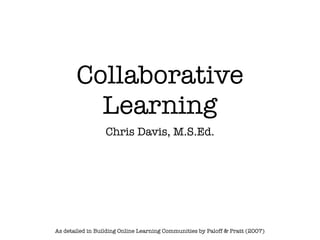 Collaborative
         Learning
                  Chris Davis, M.S.Ed.




As detailed in Building Online Learning Communities by Paloff & Pratt (2007)
 