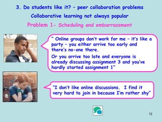 12
3. Do students like it? – peer collaboration problems
Collaborative learning not always popular
Problem 1- Scheduling and embarrassment
“ Online groups don’t work for me – it’s like a
party – you either arrive too early and
there’s no-one there.
Or you arrive too late and everyone is
already discussing assignment 3 and you’ve
hardly started assignment 1”
“I don’t like online discussions. I find it
very hard to join in because I’m rather shy”
 