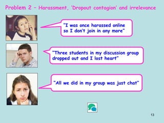 13
Problem 2 – Harassment, ‘Dropout contagion’ and irrelevance
“I was once harassed online
so I don’t join in any more”
“Three students in my discussion group
dropped out and I lost heart”
“All we did in my group was just chat”
 
