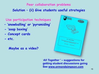 15
Peer collaboration problems
Solution – (ii) Give students useful strategies
Use participation techniques
– ‘snowballing’ or ‘pyramiding’
- ‘soap boxing’
- Concept cards
- etc.
Maybe as a video?
‘All Together ‘ – suggestions for
getting student discussions going
See www.ormondsimpson.com
 