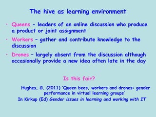 The hive as learning environment
• Queens - leaders of an online discussion who produce
a product or joint assignment
• Workers – gather and contribute knowledge to the
discussion
• Drones – largely absent from the discussion although
occasionally provide a new idea often late in the day
Is this fair?
Hughes, G. (2011) ‘Queen bees, workers and drones: gender
performance in virtual learning groups’
In Kirkup (Ed) Gender issues in learning and working with IT
 