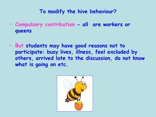 To modify the hive behaviour?
• Compulsory contribution - all are workers or
queens
• But students may have good reasons not to
participate: busy lives, illness, feel excluded by
others, arrived late to the discussion, do not know
what is going on etc.
 