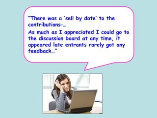 “There was a ‘sell by date’ to the
contributions …
As much as I appreciated I could go to
the discussion board at any time, it
appeared late entrants rarely got any
feedback…”
 