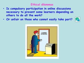 Ethical dilemmas
• Is compulsory participation in online discussions
necessary to prevent some learners depending on
others to do all the work?
• Or unfair on those who cannot easily take part?
 