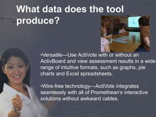 What data does the tool 
produce? 
•Versatile—Use ActiVote with or without an 
ActivBoard and view assessment results in a wide 
range of intuitive formats, such as graphs, pie 
charts and Excel spreadsheets. 
•Wire-free technology—ActiVote integrates 
seamlessly with all of Promethean’s interactive 
solutions without awkward cables. 
 