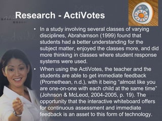 Research - ActiVotes 
• In a study involving several classes of varying 
disciplines, Abrahamson (1999) found that 
students had a better understanding for the 
subject matter, enjoyed the classes more, and did 
more thinking in classes where student response 
systems were used. 
• When using the ActiVotes, the teacher and the 
students are able to get immediate feedback 
(Promethean, n.d.), with it being “almost like you 
are one-on-one with each child at the same time” 
(Johnson & McLeod, 2004-2005, p. 19). The 
opportunity that the interactive whiteboard offers 
for continuous assessment and immediate 
feedback is an asset to this form of technology. 
 