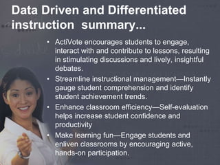 Data Driven and Differentiated 
instruction summary... 
• ActiVote encourages students to engage, 
interact with and contribute to lessons, resulting 
in stimulating discussions and lively, insightful 
debates. 
• Streamline instructional management—Instantly 
gauge student comprehension and identify 
student achievement trends. 
• Enhance classroom efficiency—Self-evaluation 
helps increase student confidence and 
productivity 
• Make learning fun—Engage students and 
enliven classrooms by encouraging active, 
hands-on participation. 
 