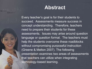Abstract 
Every teacher’s goal is for their students to 
succeed. Assessments measure success in 
concept understanding. Therefore, teachers 
need to prepare their students for these 
assessments. Issues may arise around question 
language or question format. The teachers must 
help the students overcome these roadblocks 
without compromising purposeful instruction 
(Greene & Melton 2007). The following 
presentation examines two areas of assessments 
that teachers can utilize when integrating 
technology-based learning. 
 