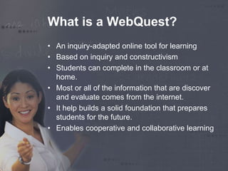 What is a WebQuest? 
• An inquiry-adapted online tool for learning 
• Based on inquiry and constructivism 
• Students can complete in the classroom or at 
home. 
• Most or all of the information that are discover 
and evaluate comes from the internet. 
• It help builds a solid foundation that prepares 
students for the future. 
• Enables cooperative and collaborative learning 
 