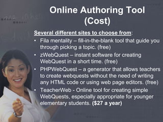 Online Authoring Tool 
(Cost) 
Several different sites to choose from: 
• Fila mentality – fill-in-the-blank tool that guide you 
through picking a topic. (free) 
• zWebQuest – instant software for creating 
WebQuest in a short time. (free) 
• PHPWebQuest – a generator that allows teachers 
to create webquests without the need of writing 
any HTML code or using web page editors. (free) 
• TeacherWeb - Online tool for creating simple 
WebQuests, especially appropriate for younger 
elementary students. ($27 a year) 
 