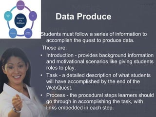 Data Produce 
Students must follow a series of information to 
accomplish the quest to produce data. 
These are; 
• Introduction - provides background information 
and motivational scenarios like giving students 
roles to play. 
• Task - a detailed description of what students 
will have accomplished by the end of the 
WebQuest. 
• Process - the procedural steps learners should 
go through in accomplishing the task, with 
links embedded in each step. 
 