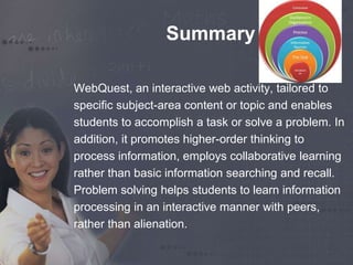 Summary 
WebQuest, an interactive web activity, tailored to 
specific subject-area content or topic and enables 
students to accomplish a task or solve a problem. In 
addition, it promotes higher-order thinking to 
process information, employs collaborative learning 
rather than basic information searching and recall. 
Problem solving helps students to learn information 
processing in an interactive manner with peers, 
rather than alienation. 
 