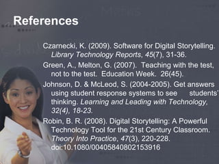 References 
Czarnecki, K. (2009). Software for Digital Storytelling. 
Library Technology Reports, 45(7), 31-36. 
Green, A., Melton, G. (2007). Teaching with the test, 
not to the test. Education Week. 26(45). 
Johnson, D. & McLeod, S. (2004-2005). Get answers 
using student response systems to see students’ 
thinking. Learning and Leading with Technology, 
32(4), 18-23. 
Robin, B. R. (2008). Digital Storytelling: A Powerful 
Technology Tool for the 21st Century Classroom. 
Theory Into Practice, 47(3), 220-228. 
doi:10.1080/00405840802153916 
 