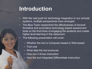Introduction 
• With the vast push for technology integration in our schools 
systems, multiple perspectives have emerged. 
• The Blue Team researched the effectiveness of several 
formative and summative technology-based assessment 
tools on the front lines of engaging the students and create 
higher level learning in the classroom 
• The following presentation will cover: 
– Whether the tool is Computer-based or Web-based 
– Tool cost 
– What data the tool produces 
– How can it drives instruction 
– How the tool Integrates Differentiate Instruction 
 