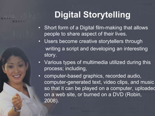 Digital Storytelling 
• Short form of a Digital film-making that allows 
people to share aspect of their lives. 
• Users become creative storytellers through 
writing a script and developing an interesting 
story. 
• Various types of multimedia utilized during this 
process; including, 
• computer-based graphics, recorded audio, 
computer-generated text, video clips, and music 
so that it can be played on a computer, uploaded 
on a web site, or burned on a DVD (Robin, 
2008). 
 