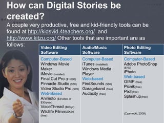 How can Digital Stories be 
created? 
A couple very productive, free and kid-friendly tools can be 
found at http://kidsvid.4teachers.org/ and 
http://www.kitzu.org/ Other tools that are important are as 
follows: 
Video Editing 
Software 
Audio/Music 
Software 
Photo Editing 
Software 
Computer-Based 
Windows Movie 
Maker 
iMovie (installed) 
Final Cut Pro ($1,000) 
Pinnacle Studio ($50) 
Video Studio Pro ($70) 
Web-Based 
Animoto ($3/video or 
$30/year) 
VoiceThread ($60/yr) 
Wildlife Filmmaker 
(free) 
Computer-Based 
iTunes (installed) 
Windows Media 
Player 
Web-based 
FindSounds ($50) 
Garageband (free) 
Audacity (free) 
Computer-Based 
Adobe PhotoShop 
($700) 
iPhoto 
Web-based 
GIMP (free) 
Picnik(free) 
Pixlr(free) 
Splashup(free) 
(Czarnecki, 2009) 
 