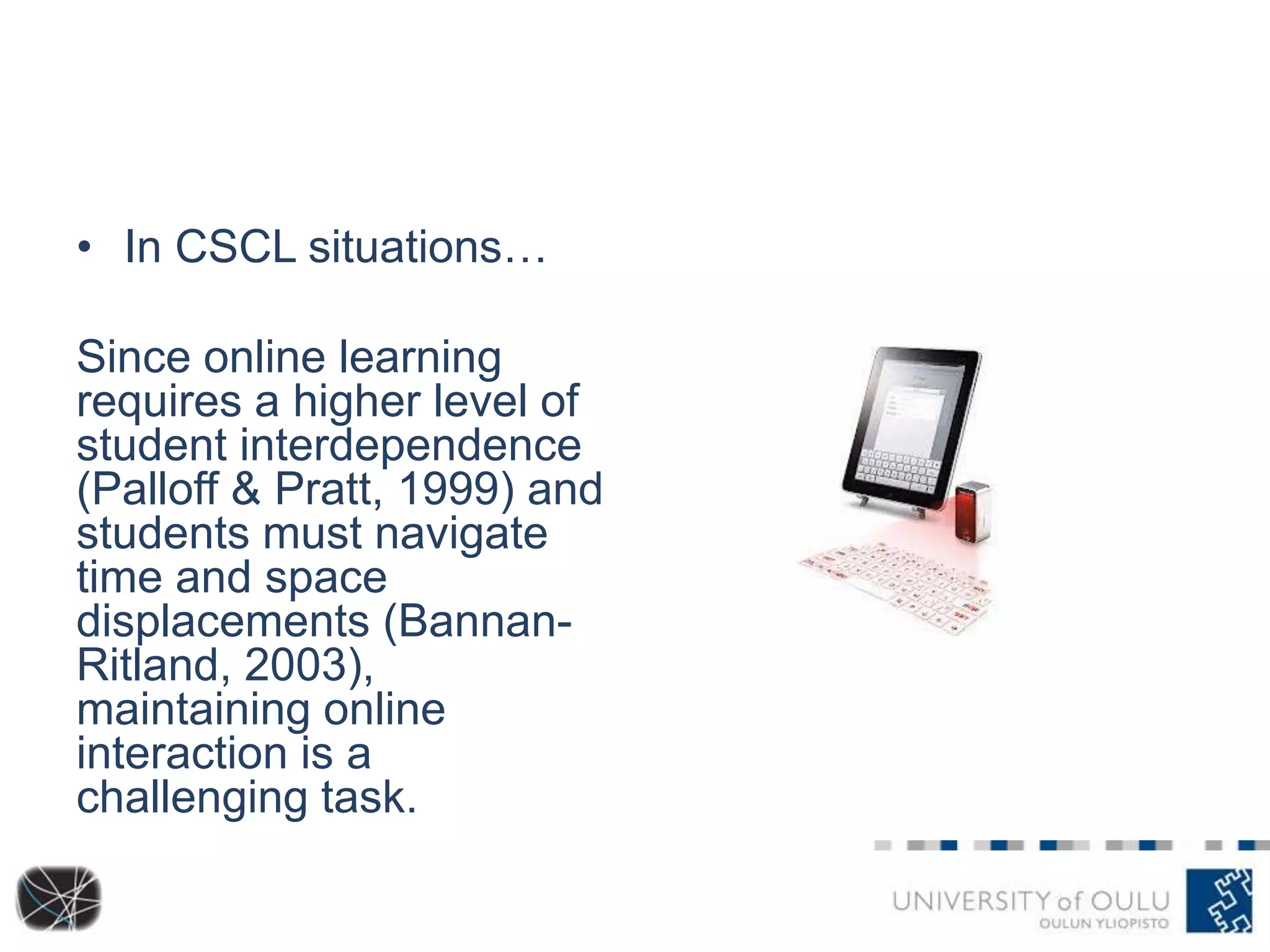 • In CSCL situations…
Since online learning
requires a higher level of
student interdependence
(Palloff & Pratt, 1999) and
students must navigate
time and space
displacements (BannanRitland, 2003),
maintaining online
interaction is a
challenging task.

 