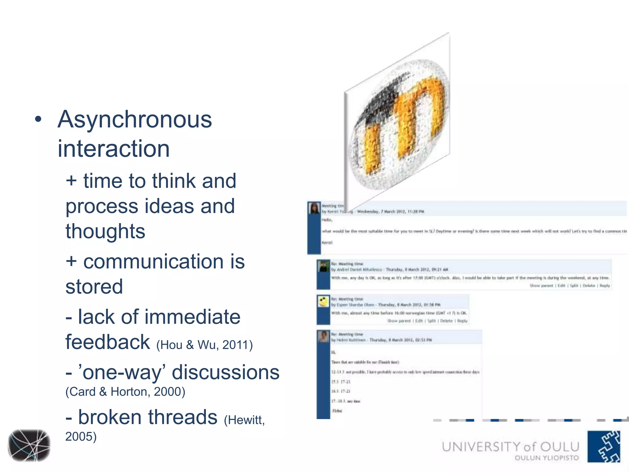 • Asynchronous
interaction
+ time to think and
process ideas and
thoughts
+ communication is
stored
- lack of immediate
feedback (Hou & Wu, 2011)
- ’one-way’ discussions
(Card & Horton, 2000)

- broken threads (Hewitt,
2005)

 