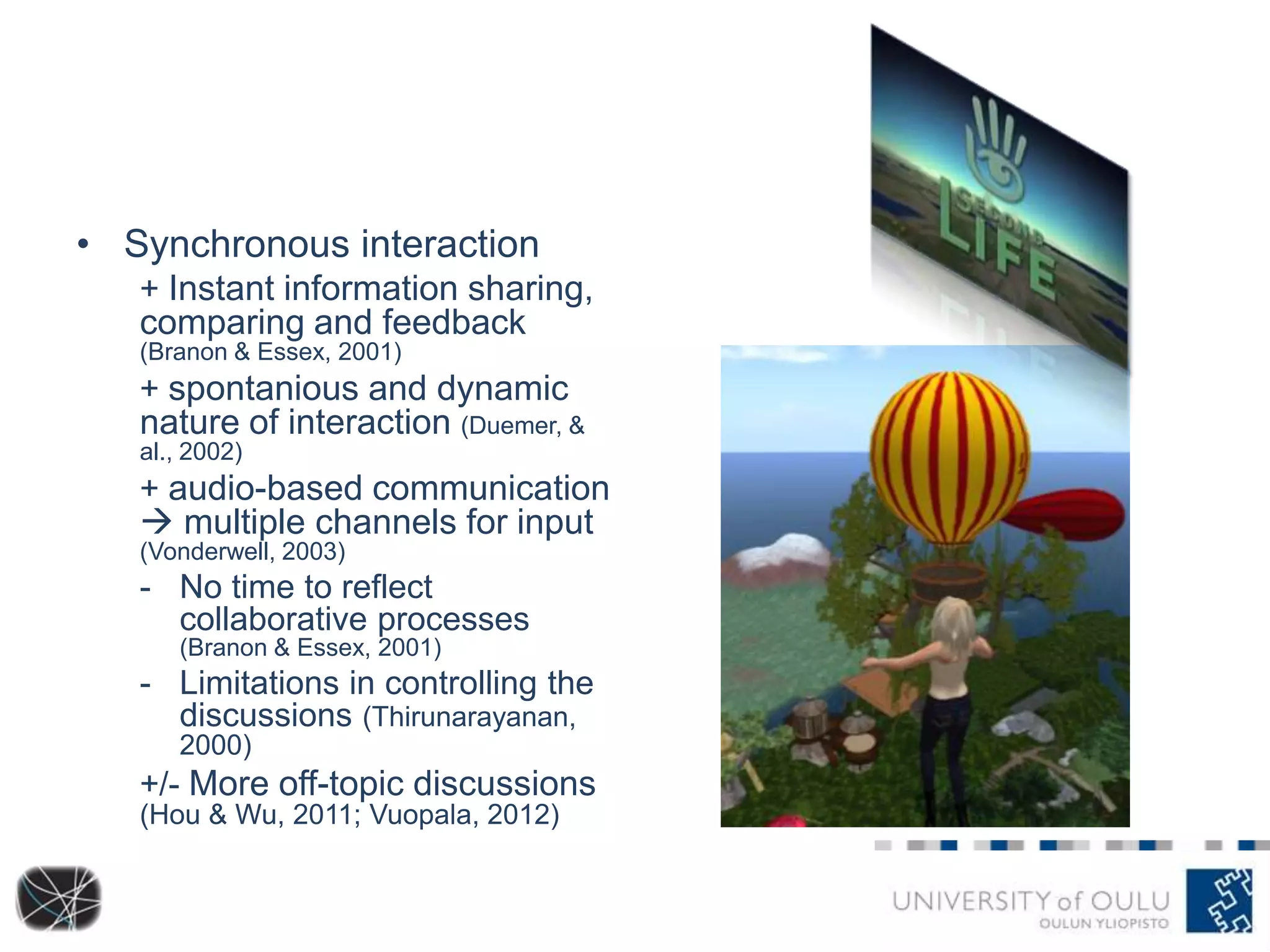 • Synchronous interaction
+ Instant information sharing,

comparing and feedback
(Branon & Essex, 2001)

+ spontanious and dynamic

nature of interaction (Duemer, &
al., 2002)

+ audio-based communication

 multiple channels for input
(Vonderwell, 2003)

- No time to reflect
collaborative processes
(Branon & Essex, 2001)

- Limitations in controlling the
discussions (Thirunarayanan,
2000)

+/- More off-topic discussions
(Hou & Wu, 2011; Vuopala, 2012)

 