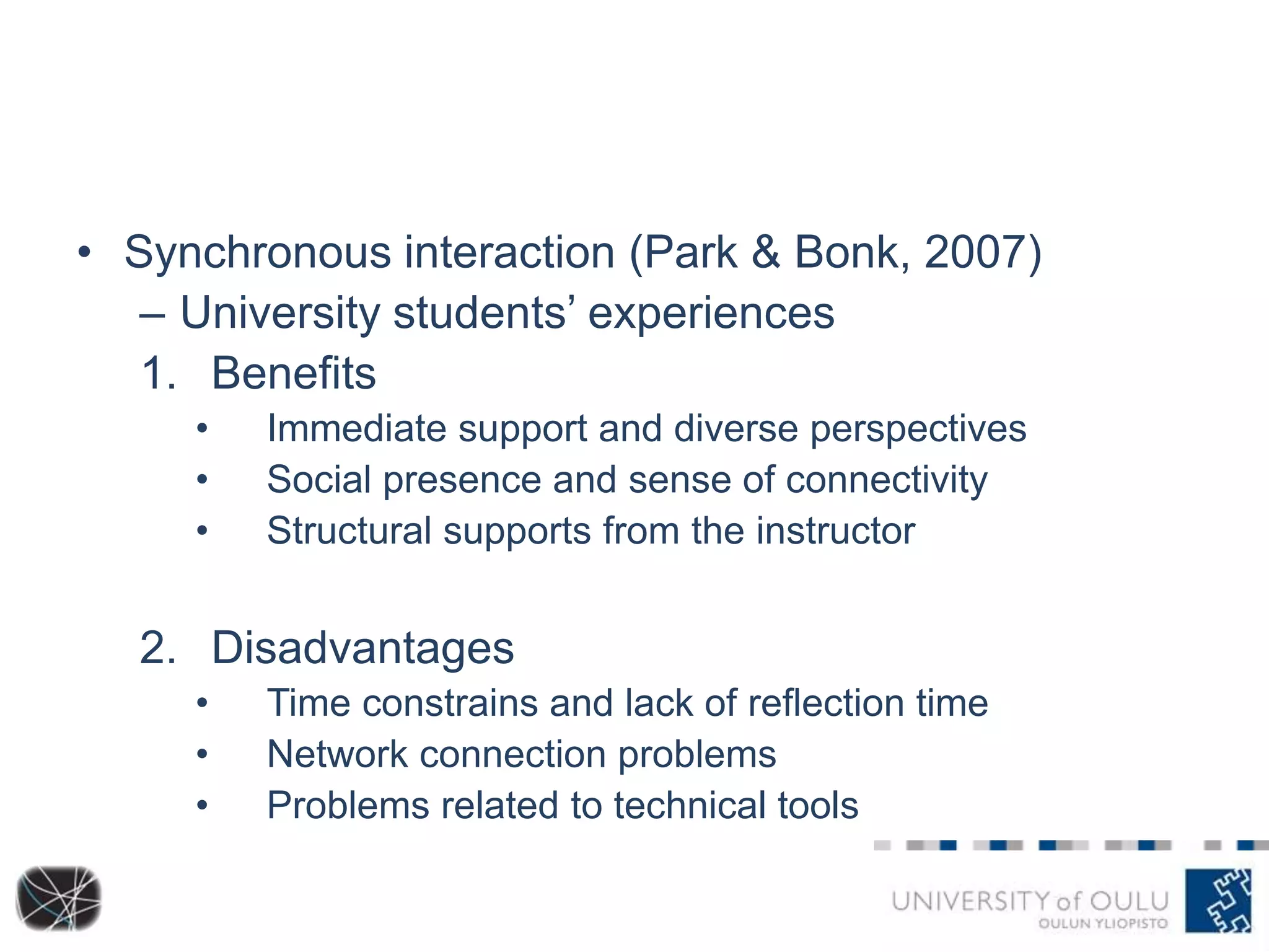 • Synchronous interaction (Park & Bonk, 2007)
– University students’ experiences
1. Benefits
•
•
•

Immediate support and diverse perspectives
Social presence and sense of connectivity
Structural supports from the instructor

2. Disadvantages
•
•
•

Time constrains and lack of reflection time
Network connection problems
Problems related to technical tools

 