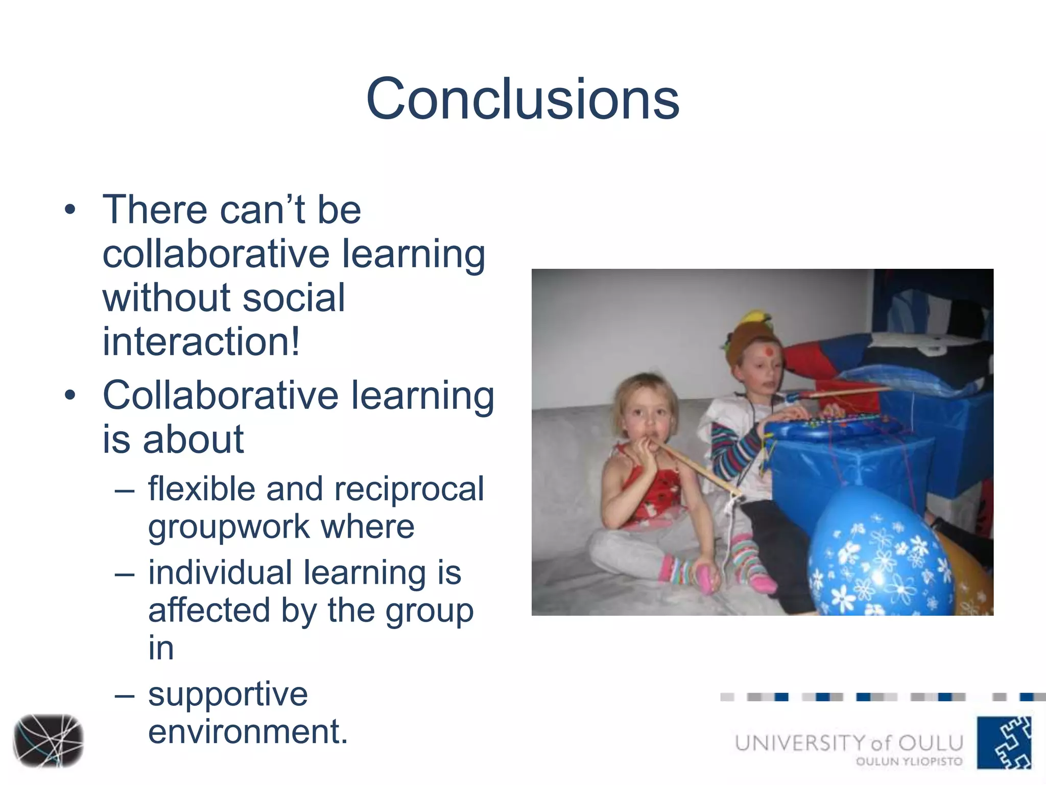 Conclusions
• There can’t be
collaborative learning
without social
interaction!
• Collaborative learning
is about
– flexible and reciprocal
groupwork where
– individual learning is
affected by the group
in
– supportive
environment.

 