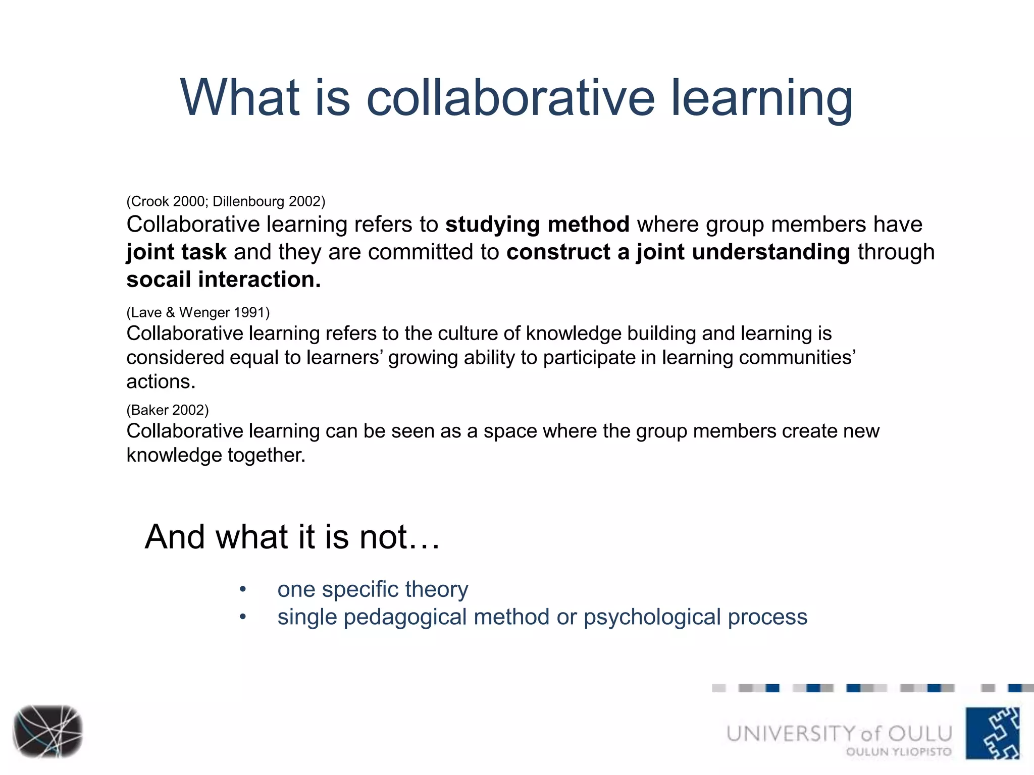 What is collaborative learning
(Crook 2000; Dillenbourg 2002)

Collaborative learning refers to studying method where group members have
joint task and they are committed to construct a joint understanding through
socail interaction.
(Lave & Wenger 1991)

Collaborative learning refers to the culture of knowledge building and learning is
considered equal to learners’ growing ability to participate in learning communities’
actions.
(Baker 2002)

Collaborative learning can be seen as a space where the group members create new
knowledge together.

And what it is not…
•
•

one specific theory
single pedagogical method or psychological process

 