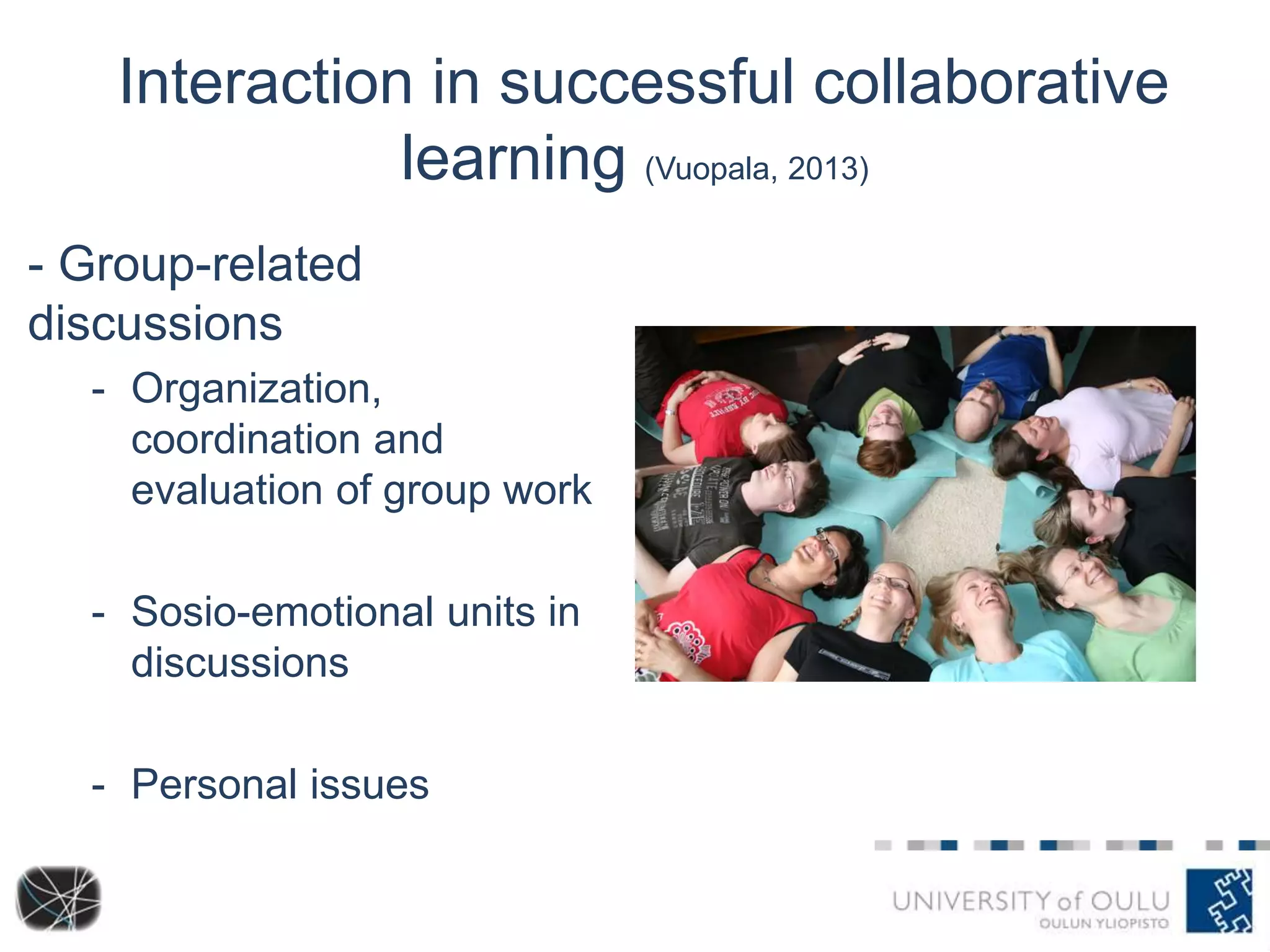 Interaction in successful collaborative 
learning (Vuopala, 2013) 
- Group-related 
discussions 
- Organization, 
coordination and 
evaluation of group work 
- Sosio-emotional units in 
discussions 
- Personal issues 
 